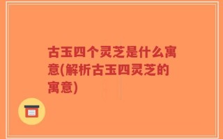 古玉四个灵芝是什么寓意(解析古玉四灵芝的寓意)