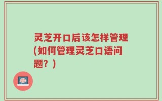 灵芝开口后该怎样管理(如何管理灵芝口语问题？)