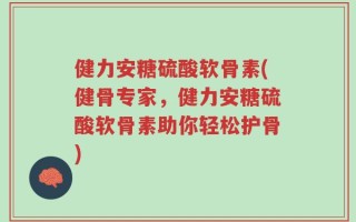 健力安糖硫酸软骨素(健骨专家，健力安糖硫酸软骨素助你轻松护骨)