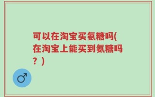 可以在淘宝买氨糖吗(在淘宝上能买到氨糖吗？)