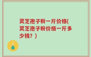 灵芝孢子粉一斤价格(灵芝孢子粉价格一斤多少钱？)