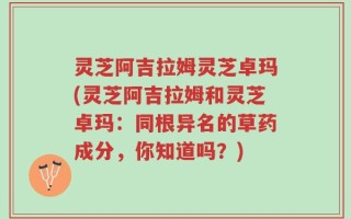 灵芝阿吉拉姆灵芝卓玛(灵芝阿吉拉姆和灵芝卓玛：同根异名的草药成分，你知道吗？)