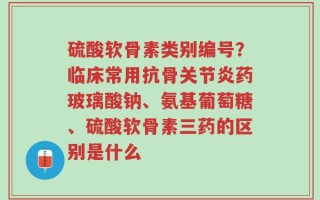 硫酸软骨素类别编号？临床常用抗骨关节炎药玻璃酸钠、氨基葡萄糖、硫酸软骨素三药的区别是什么