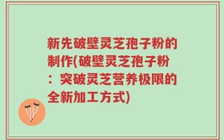 新先破壁灵芝孢子粉的制作(破壁灵芝孢子粉：突破灵芝营养极限的全新加工方式)