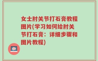 女士肘关节打石膏教程图片(学习如何给肘关节打石膏：详细步骤和图片教程)