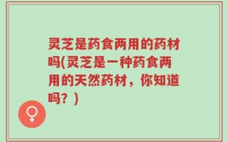 灵芝是药食两用的药材吗(灵芝是一种药食两用的天然药材，你知道吗？)
