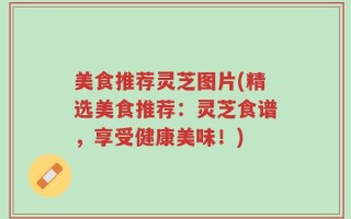 美食推荐灵芝图片(精选美食推荐：灵芝食谱，享受健康美味！)