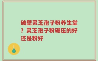 破壁灵芝孢子粉养生堂？灵芝孢子粉碾压的好还是粉好