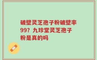 破壁灵芝孢子粉破壁率99？九珍堂灵芝孢子粉是真的吗