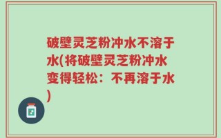 破壁灵芝粉冲水不溶于水(将破壁灵芝粉冲水变得轻松：不再溶于水)