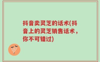 抖音卖灵芝的话术(抖音上的灵芝销售话术，你不可错过)
