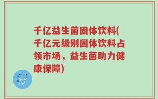 千亿益生菌固体饮料(千亿元级别固体饮料占领市场，益生菌助力健康保障)