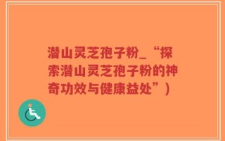潜山灵芝孢子粉_“探索潜山灵芝孢子粉的神奇功效与健康益处”)