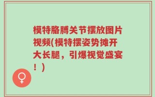 模特胳膊关节摆放图片视频(模特摆姿势摊开大长腿，引爆视觉盛宴！)