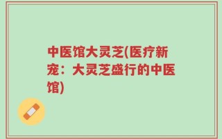 中医馆大灵芝(医疗新宠：大灵芝盛行的中医馆)