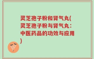 灵芝孢子粉和肾气丸(灵芝孢子粉与肾气丸：中医药品的功效与应用)