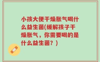 小孩大便干燥胀气喝什么益生菌(缓解孩子干燥胀气，你需要喝的是什么益生菌？)