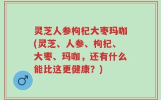灵芝人参枸杞大枣玛咖(灵芝、人参、枸杞、大枣、玛咖，还有什么能比这更健康？)