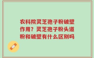 农科院灵芝孢子粉破壁作用？灵芝孢子粉头道粉和破壁有什么区别吗