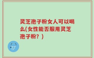 灵芝孢子粉女人可以喝么(女性能否服用灵芝孢子粉？)