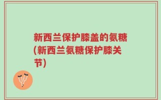 新西兰保护膝盖的氨糖(新西兰氨糖保护膝关节)