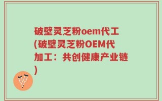 破壁灵芝粉oem代工(破壁灵芝粉OEM代加工：共创健康产业链)