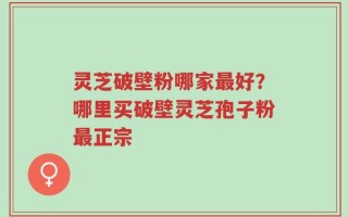 灵芝破壁粉哪家最好？哪里买破壁灵芝孢子粉最正宗