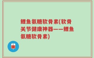 鲤鱼氨糖软骨素(软骨关节健康神器——鲤鱼氨糖软骨素)