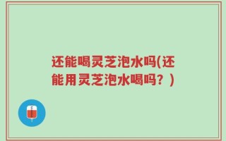 还能喝灵芝泡水吗(还能用灵芝泡水喝吗？)