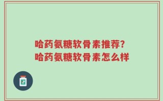 哈药氨糖软骨素推荐？哈药氨糖软骨素怎么样
