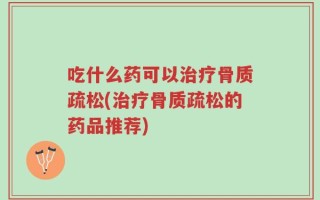 吃什么药可以治疗骨质疏松(治疗骨质疏松的药品推荐)