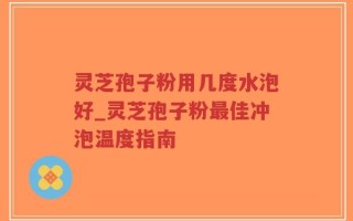 灵芝孢子粉用几度水泡好_灵芝孢子粉最佳冲泡温度指南