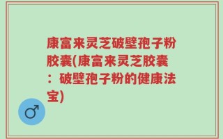 康富来灵芝破壁孢子粉胶囊(康富来灵芝胶囊：破壁孢子粉的健康法宝)