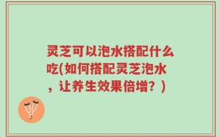 灵芝可以泡水搭配什么吃(如何搭配灵芝泡水，让养生效果倍增？)