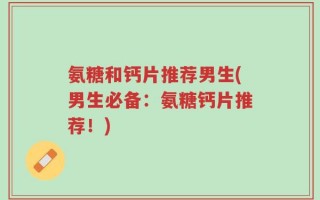 氨糖和钙片推荐男生(男生必备：氨糖钙片推荐！)