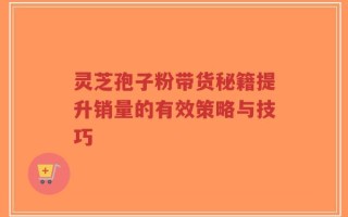 灵芝孢子粉带货秘籍提升销量的有效策略与技巧