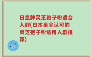 日皇牌灵芝孢子粉适合人群(日本皇室认可的灵芝孢子粉适用人群推荐)