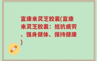 富康来灵芝胶囊(富康来灵芝胶囊：抵抗疲劳、强身健体、保持健康)
