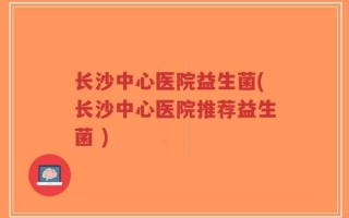 长沙中心医院益生菌(长沙中心医院推荐益生菌 )
