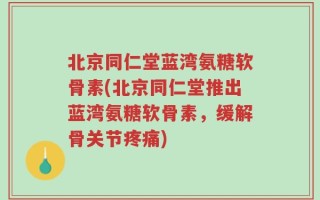 北京同仁堂蓝湾氨糖软骨素(北京同仁堂推出蓝湾氨糖软骨素，缓解骨关节疼痛)
