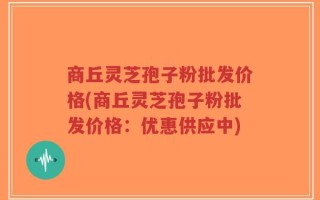 商丘灵芝孢子粉批发价格(商丘灵芝孢子粉批发价格：优惠供应中)