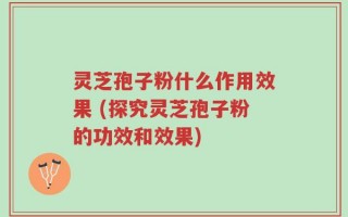灵芝孢子粉什么作用效果 (探究灵芝孢子粉的功效和效果)