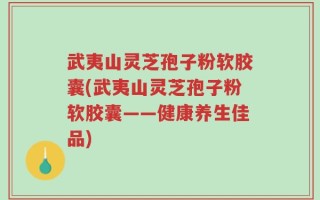 武夷山灵芝孢子粉软胶囊(武夷山灵芝孢子粉软胶囊——健康养生佳品)