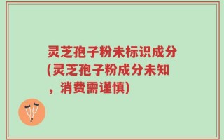 灵芝孢子粉未标识成分(灵芝孢子粉成分未知，消费需谨慎)