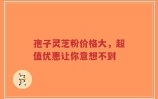 孢子灵芝粉价格大，超值优惠让你意想不到