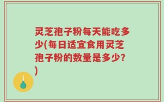 灵芝孢子粉每天能吃多少(每日适宜食用灵芝孢子粉的数量是多少？)