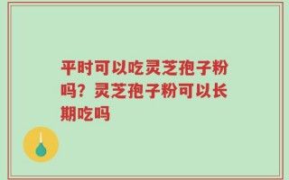 平时可以吃灵芝孢子粉吗？灵芝孢子粉可以长期吃吗