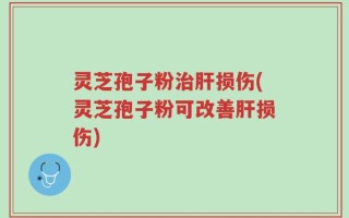 灵芝孢子粉治肝损伤(灵芝孢子粉可改善肝损伤)