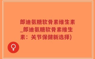 郎迪氨糖软骨素维生素_郎迪氨糖软骨素维生素：关节保健新选择)