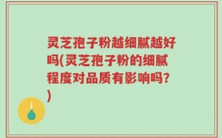 灵芝孢子粉越细腻越好吗(灵芝孢子粉的细腻程度对品质有影响吗？)